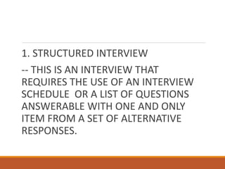 1. STRUCTURED INTERVIEW
-- THIS IS AN INTERVIEW THAT
REQUIRES THE USE OF AN INTERVIEW
SCHEDULE OR A LIST OF QUESTIONS
ANSWERABLE WITH ONE AND ONLY
ITEM FROM A SET OF ALTERNATIVE
RESPONSES.
 