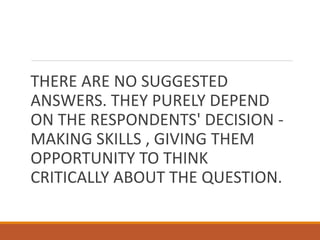 THERE ARE NO SUGGESTED
ANSWERS. THEY PURELY DEPEND
ON THE RESPONDENTS' DECISION -
MAKING SKILLS , GIVING THEM
OPPORTUNITY TO THINK
CRITICALLY ABOUT THE QUESTION.
 