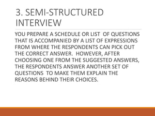 3. SEMI-STRUCTURED
INTERVIEW
YOU PREPARE A SCHEDULE OR LIST OF QUESTIONS
THAT IS ACCOMPANIED BY A LIST OF EXPRESSIONS
FROM WHERE THE RESPONDENTS CAN PICK OUT
THE CORRECT ANSWER. HOWEVER, AFTER
CHOOSING ONE FROM THE SUGGESTED ANSWERS,
THE RESPONDENTS ANSWER ANOTHER SET OF
QUESTIONS TO MAKE THEM EXPLAIN THE
REASONS BEHIND THEIR CHOICES.
 