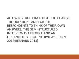 ALLOWING FREEDOM FOR YOU TO CHANGE
THE QUESTIONS AND FOR THE
RESPONDENTS TO THINK OF THEIR OWN
ANSWERS, THIS SEMI-STRUCTURED
INTERVIEW IS A FLEXIBLE AND AN
ORGANIZED TYPE OF INTERVIEW: (RUBIN
2012;BERNARD 2013)
 