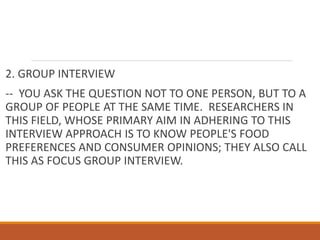 2. GROUP INTERVIEW
-- YOU ASK THE QUESTION NOT TO ONE PERSON, BUT TO A
GROUP OF PEOPLE AT THE SAME TIME. RESEARCHERS IN
THIS FIELD, WHOSE PRIMARY AIM IN ADHERING TO THIS
INTERVIEW APPROACH IS TO KNOW PEOPLE'S FOOD
PREFERENCES AND CONSUMER OPINIONS; THEY ALSO CALL
THIS AS FOCUS GROUP INTERVIEW.
 