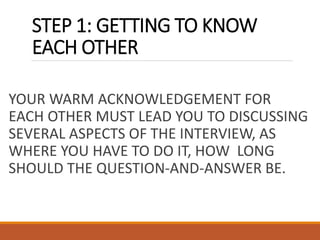STEP 1: GETTING TO KNOW
EACH OTHER
YOUR WARM ACKNOWLEDGEMENT FOR
EACH OTHER MUST LEAD YOU TO DISCUSSING
SEVERAL ASPECTS OF THE INTERVIEW, AS
WHERE YOU HAVE TO DO IT, HOW LONG
SHOULD THE QUESTION-AND-ANSWER BE.
 