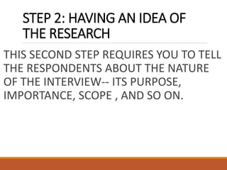 STEP 2: HAVING AN IDEA OF
THE RESEARCH
THIS SECOND STEP REQUIRES YOU TO TELL
THE RESPONDENTS ABOUT THE NATURE
OF THE INTERVIEW-- ITS PURPOSE,
IMPORTANCE, SCOPE , AND SO ON.
 