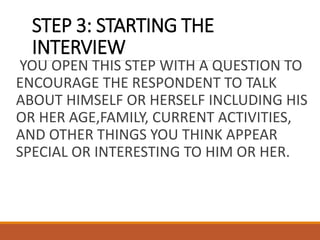 STEP 3: STARTING THE
INTERVIEW
YOU OPEN THIS STEP WITH A QUESTION TO
ENCOURAGE THE RESPONDENT TO TALK
ABOUT HIMSELF OR HERSELF INCLUDING HIS
OR HER AGE,FAMILY, CURRENT ACTIVITIES,
AND OTHER THINGS YOU THINK APPEAR
SPECIAL OR INTERESTING TO HIM OR HER.
 