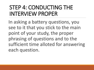 STEP 4: CONDUCTING THE
INTERVIEW PROPER
In asking a battery questions, you
see to it that you stick to the main
point of your study, the proper
phrasing of questions and to the
sufficient time alloted for answering
each question.
 