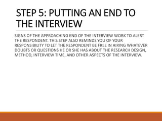 STEP 5: PUTTING AN END TO
THE INTERVIEW
SIGNS OF THE APPROACHING END OF THE INTERVIEW WORK TO ALERT
THE RESPONDENT. THIS STEP ALSO REMINDS YOU OF YOUR
RESPONSIBILITY TO LET THE RESPONDENT BE FREE IN AIRING WHATEVER
DOUBTS OR QUESTIONS HE OR SHE HAS ABOUT THE RESEARCH DESIGN,
METHOD, INTERVIEW TIME, AND OTHER ASPECTS OF THE INTERVIEW.
 