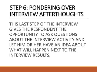 STEP 6: PONDERING OVER
INTERVIEW AFTERTHOUGHTS
THIS LAST STEP OF THE INTERVIEW
GIVES THE RESPONDENT THE
OPPORTUNITY TO ASK QUESTIONS
ABOUT THE INTERVIEW ACTIVITY AND
LET HIM OR HER HAVE AN IDEA ABOUT
WHAT WILL HAPPEN NEXT TO THE
INTERVIEW RESULTS.
 