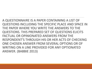 A QUESTIONNAIRE IS A PAPER CONTAINING A LIST OF
QUESTIONS INCLUDING THE SPECIFIC PLACE AND SPACE IN
THE PAPER WHERE YOU WRITE THE ANSWERS TO THE
QUESTIONS. THIS PREPARED SET OF QUESTIONS ELICITS
FACTUAL OR OPINIONATED ANSWERS FROM THE
RESPONDENT'S THROUGH HIS OR HER ACTS OF CHECKING
ONE CHOSEN ANSWER FROM SEVERAL OPTIONS OR OF
WRITING ON A LINE PROVIDED FOR ANY OPTIONATED
ANSWER. (BABBIE 2013)
 