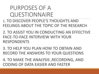 PURPOSES OF A
QUESTIONNAIRE
1. TO DISCOVER PEOPLE'S THOUGHTS AND
FEELINGS ABOUT THE TOPIC OF THE RESEARCH
2. TO ASSIST YOU IN CONDUCTING AN EFFECTIVE
FACE-TO-FACE INTERVIEW WITH YOUR
RESPONDENTS
3. TO HELP YOU PLAN HOW TO OBTAIN AND
RECORD THE ANSWERS TO YOUR QUESTIONS
4. TO MAKE THE ANALYSIS ,RECORDING, AND
CODING OF DATA EASIER AND FASTER
 