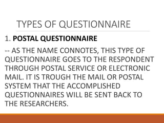 TYPES OF QUESTIONNAIRE
1. POSTAL QUESTIONNAIRE
-- AS THE NAME CONNOTES, THIS TYPE OF
QUESTIONNAIRE GOES TO THE RESPONDENT
THROUGH POSTAL SERVICE OR ELECTRONIC
MAIL. IT IS TROUGH THE MAIL OR POSTAL
SYSTEM THAT THE ACCOMPLISHED
QUESTIONNAIRES WILL BE SENT BACK TO
THE RESEARCHERS.
 