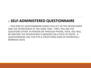 2. SELF-ADMINISTERED QUESTIONNAIRE
-- THIS KIND OF QUESTIONNAIRE MAKES YOU ACT AS THE INTERVIEWER
AND THE INTERVIEWEE AT THE SAME TIME. FIRST, YOU ASK THE
QUESTIONS EITHER IN PERSON OR THROUGH PHONE; THEN, YOU WILL
BE WRITING THE INTERVIEWEE'S ANSWERS ON A PIECE OF PAPER. A
QUESTIONNAIRE LIKE THIS FITS A STRUCTURED KIND OF INTERVIEW. (
BARBOUR 2014)
 
