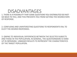 DISADVANTAGES
1. THERE IS A POSSIBILITY THAT SOME QUESTIONS YOU DISTRIBUTED DO NOT
GO BACK TO YOU, AND THIS PREVENTS YOU FROM GETIING THE DESIRED RATE
OF RESPONSE.
2. CONFUSING AND UNINTERESTING QUESTIONS TO RESPONDENTS FAIL TO
ELICIT THE DESIRED RESPONSES.
3. QWING TO INDIVIDUAL DIFFERENCES BETWEEN THE SELECTED SUBJECTS
AND THOSE IN THE POPULATION, IN GENERAL, THE QUESTIONNAIRE IS HARD
UP IN OBTAINING UNBIASED RESULTS TO REPRESENT THE CHARACTERISTICS
OF THE TARGET POPULATION.
 