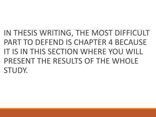 IN THESIS WRITING, THE MOST DIFFICULT
PART TO DEFEND IS CHAPTER 4 BECAUSE
IT IS IN THIS SECTION WHERE YOU WILL
PRESENT THE RESULTS OF THE WHOLE
STUDY.
 