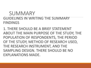 SUMMARY
GUIDELINES IN WRITING THE SUMMARY
FINDINGS
1. THERE SHOULD BE A BRIEF STATEMENT
ABOUT THE MAIN PURPOSE OF THE STUDY, THE
POPULATION OF RESPONDENTS, THE PERIOD
OF THE STUDY, METHOD OF RESEARCH USED,
THE RESEARCH INSTRUMENT, AND THE
SAMPLING DESIGN. THERE SHOULD BE NO
EXPLANATIONS MADE.
 