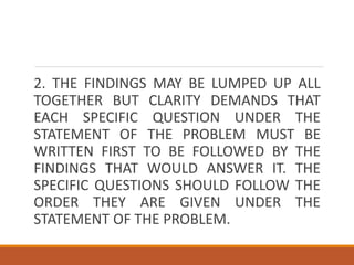 2. THE FINDINGS MAY BE LUMPED UP ALL
TOGETHER BUT CLARITY DEMANDS THAT
EACH SPECIFIC QUESTION UNDER THE
STATEMENT OF THE PROBLEM MUST BE
WRITTEN FIRST TO BE FOLLOWED BY THE
FINDINGS THAT WOULD ANSWER IT. THE
SPECIFIC QUESTIONS SHOULD FOLLOW THE
ORDER THEY ARE GIVEN UNDER THE
STATEMENT OF THE PROBLEM.
 