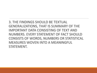3. THE FINDINGS SHOULD BE TEXTUAL
GENERALIZATIONS, THAT IS SUMMARY OF THE
IMPORTANT DATA CONSISTING OF TEXT AND
NUMBERS. EVERY STATEMENT OF FACT SHOULD
CONSISTS OF WORDS, NUMBERS OR STATISTICAL
MEASURES WOVEN INTO A MEANINGFUL
STATEMENT.
 