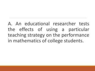 A. An educational researcher tests
the effects of using a particular
teaching strategy on the performance
in mathematics of college students.
 