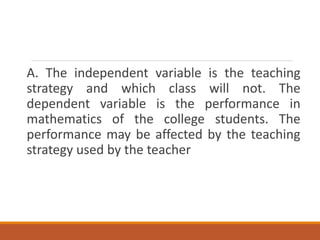 A. The independent variable is the teaching
strategy and which class will not. The
dependent variable is the performance in
mathematics of the college students. The
performance may be affected by the teaching
strategy used by the teacher
 