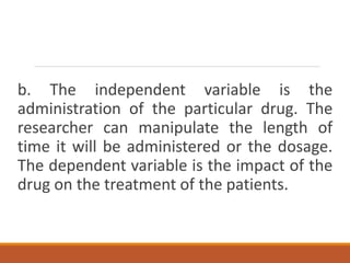 b. The independent variable is the
administration of the particular drug. The
researcher can manipulate the length of
time it will be administered or the dosage.
The dependent variable is the impact of the
drug on the treatment of the patients.
 