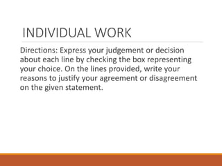 INDIVIDUAL WORK
Directions: Express your judgement or decision
about each line by checking the box representing
your choice. On the lines provided, write your
reasons to justify your agreement or disagreement
on the given statement.
 
