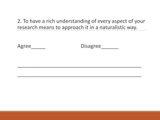 2. To have a rich understanding of every aspect of your
research means to approach it in a naturalistic way.
Agree_____ Disagree______
___________________________________________
___________________________________________
 