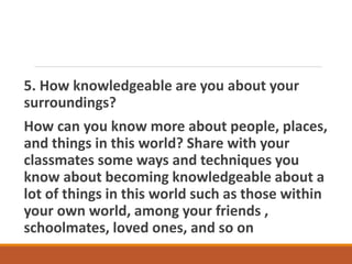 5. How knowledgeable are you about your
surroundings?
How can you know more about people, places,
and things in this world? Share with your
classmates some ways and techniques you
know about becoming knowledgeable about a
lot of things in this world such as those within
your own world, among your friends ,
schoolmates, loved ones, and so on
 