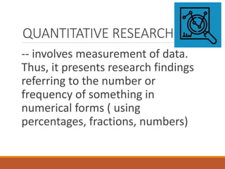 QUANTITATIVE RESEARCH
-- involves measurement of data.
Thus, it presents research findings
referring to the number or
frequency of something in
numerical forms ( using
percentages, fractions, numbers)
 