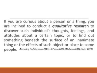 If you are curious about a person or a thing, you
are inclined to conduct a qualitative research to
discover such individual's thoughts, feelings, and
attitudes about a certain topic, or to find out
something beneath the surface of an inanimate
thing or the effects of such object or place to some
people. According to (Silverman 2013; Litchman 2013; Walliman 2014; Suter 2012)
 