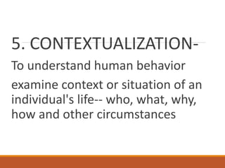 5. CONTEXTUALIZATION-
To understand human behavior
examine context or situation of an
individual's life-- who, what, why,
how and other circumstances
 