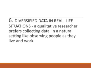 6. DIVERSIFIED DATA IN REAL- LIFE
SITUATIONS - a qualitative researcher
prefers collecting data in a natural
setting like observing people as they
live and work
 
