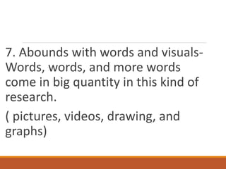 7. Abounds with words and visuals-
Words, words, and more words
come in big quantity in this kind of
research.
( pictures, videos, drawing, and
graphs)
 