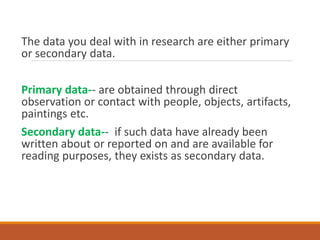 The data you deal with in research are either primary
or secondary data.
Primary data-- are obtained through direct
observation or contact with people, objects, artifacts,
paintings etc.
Secondary data-- if such data have already been
written about or reported on and are available for
reading purposes, they exists as secondary data.
 