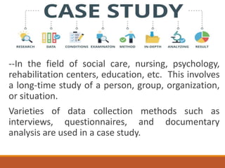 --In the field of social care, nursing, psychology,
rehabilitation centers, education, etc. This involves
a long-time study of a person, group, organization,
or situation.
Varieties of data collection methods such as
interviews, questionnaires, and documentary
analysis are used in a case study.
 