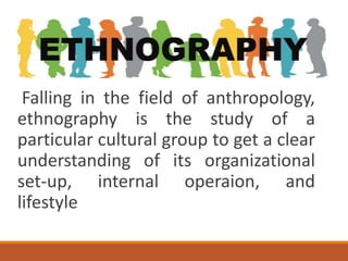 Falling in the field of anthropology,
ethnography is the study of a
particular cultural group to get a clear
understanding of its organizational
set-up, internal operaion, and
lifestyle
 