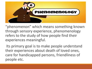 “phenomenon” which means something known
through sensory experience, phenomenology
refers to the study of how people find their
experiences meaningful.
Its primary goal is to make people understand
their experiences about death of loved ones,
care for handicapped persons, friendliness of
people etc.
 