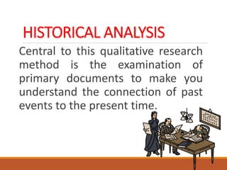 HISTORICAL ANALYSIS
Central to this qualitative research
method is the examination of
primary documents to make you
understand the connection of past
events to the present time.
 