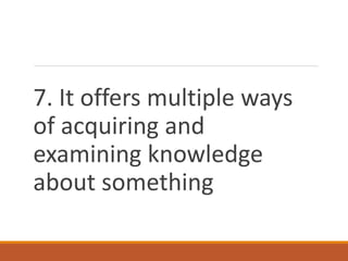 7. It offers multiple ways
of acquiring and
examining knowledge
about something
 