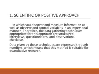 1. SCIENTIFIC OR POSITIVE APPROACH
-- in which you discover and measure information as
well as observe and control variables in an impersonal
manner. Therefore, the data gathering techniques
appropriate for this approach are structured
interviews, questionnaires, and observational
checklists.
Data given by these techniques are expressed through
numbers, which means that this method is suitable for
quantitative research.
 
