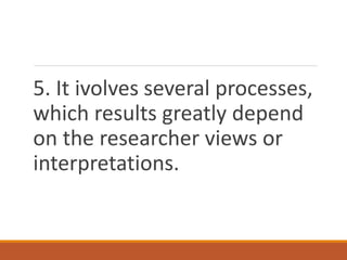 5. It ivolves several processes,
which results greatly depend
on the researcher views or
interpretations.
 