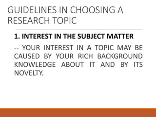 GUIDELINES IN CHOOSING A
RESEARCH TOPIC
1. INTEREST IN THE SUBJECT MATTER
-- YOUR INTEREST IN A TOPIC MAY BE
CAUSED BY YOUR RICH BACKGROUND
KNOWLEDGE ABOUT IT AND BY ITS
NOVELTY.
 