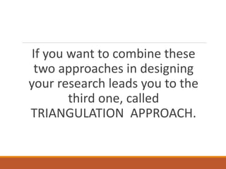 If you want to combine these
two approaches in designing
your research leads you to the
third one, called
TRIANGULATION APPROACH.
 