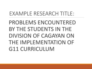EXAMPLE RESEARCH TITLE:
PROBLEMS ENCOUNTERED
BY THE STUDENTS IN THE
DIVISION OF CAGAYAN ON
THE IMPLEMENTATION OF
G11 CURRICULUM
 