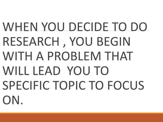WHEN YOU DECIDE TO DO
RESEARCH , YOU BEGIN
WITH A PROBLEM THAT
WILL LEAD YOU TO
SPECIFIC TOPIC TO FOCUS
ON.
 