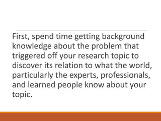 First, spend time getting background
knowledge about the problem that
triggered off your research topic to
discover its relation to what the world,
particularly the experts, professionals,
and learned people know about your
topic.
 