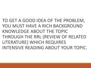 TO GET A GOOD IDEA OF THE PROBLEM,
YOU MUST HAVE A RICH BACKGROUND
KNOWLEDGE ABOUT THE TOPIC
THROUGH THE RRL (REVIEW OF RELATED
LITERATURE) WHICH REQUIRES
INTENSIVE READING ABOUT YOUR TOPIC.
 
