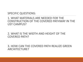 SPECIFIC QUESTIONS:
1. WHAT MATERIALS ARE NEEDED FOR THE
CONSTRUCTION OF THE COVERED PATHWAY IN THE
UST CAMPUS?
2. WHAT IS THE WIDTH AND HEIGHT OF THE
COVERED PATH?
3. HOW CAN THE COVERED PATH REALIZE GREEN
ARCHITECTURE?
 