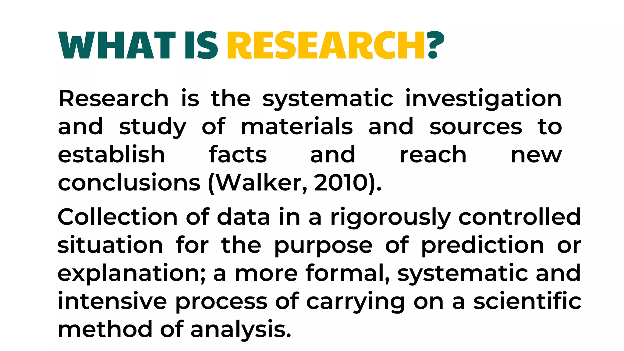 Collection of data in a rigorously controlled
situation for the purpose of prediction or
explanation; a more formal, systematic and
intensive process of carrying on a scientific
method of analysis.
WHAT IS RESEARCH?
Research is the systematic investigation
and study of materials and sources to
establish facts and reach new
conclusions (Walker, 2010).
 