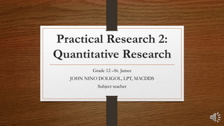 Practical Research 2:
Quantitative Research
Grade 12 –St. James
JOHN NINO DOLIGOL, LPT, MACDDS
Subject teacher
 