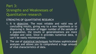 Part 3:
Strengths and Weaknesses of
Quantitative research
STRENGTHS OF QUANTITATIVE RESEARCH
1. It is objective. The most reliable and valid way of
concluding results, giving way to a new hypothesis or to
disproving it. Because of bigger number of the sample of
a population, the results or generalizations are more
reliable and valid. Since it provides numerical data, it
can’t be easily misinterpreted.
2. The use of statistical techniques facilitates sophisticated
analyses and allows you to comprehend a huge amount
of vital characteristics of data.
 