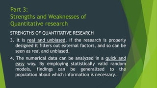 Part 3:
Strengths and Weaknesses of
Quantitative research
STRENGTHS OF QUANTITATIVE RESEARCH
3. It is real and unbiased. If the research is properly
designed it filters out external factors, and so can be
seen as real and unbiased.
4. The numerical data can be analyzed in a quick and
easy way. By employing statistically valid random
models, findings can be generalized to the
population about which information is necessary.
 